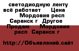 светодиодную ленту всё работает . › Цена ­ 2 300 - Мордовия респ., Саранск г. Другое » Продам   . Мордовия респ.,Саранск г.